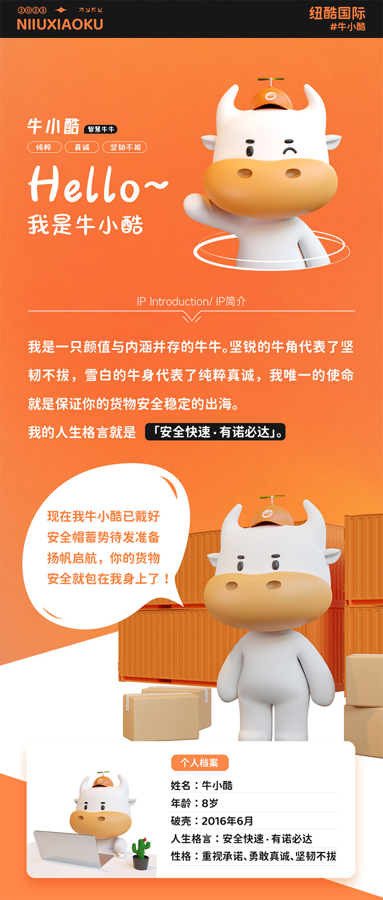 姓名:牛小酷
年齡:8歲;破殼:2016年6月;人生格言:安全快速有諾必達(dá)性格:重視承諾、勇敢真誠、堅韌不拔
2016年的我還只是個物流練習(xí)生，經(jīng)過8年錘煉磨礪如今我已C位出道，全面發(fā)展海運、空運、陸運樣樣精通帶你來看看不同工作狀態(tài)下的我。